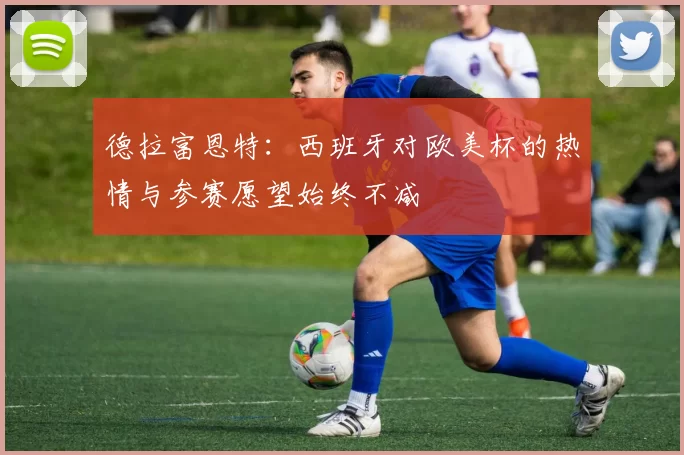 德拉富恩特：西班牙对欧美杯的热情与参赛愿望始终不减