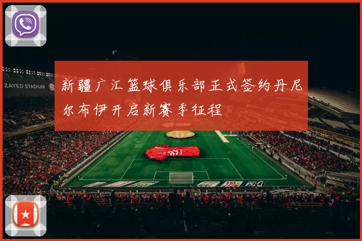 新疆广汇篮球俱乐部正式签约丹尼尔布伊开启新赛季征程