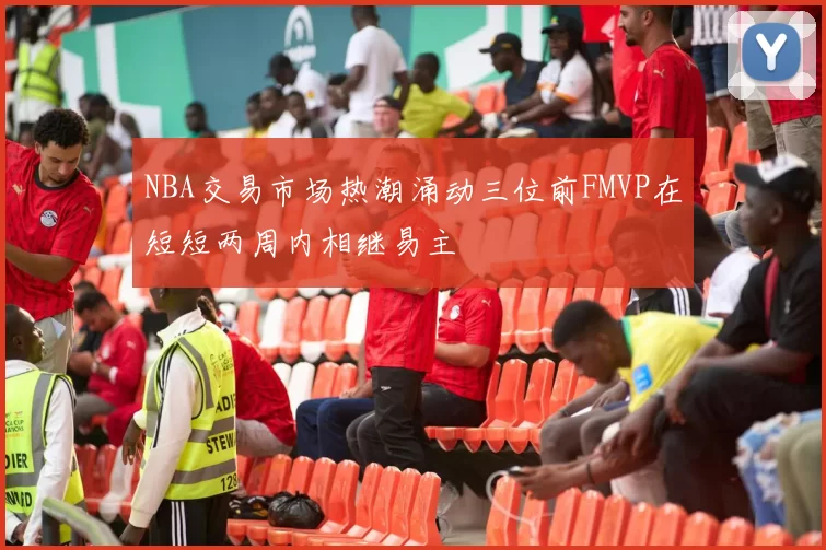 NBA交易市场热潮涌动三位前FMVP在短短两周内相继易主