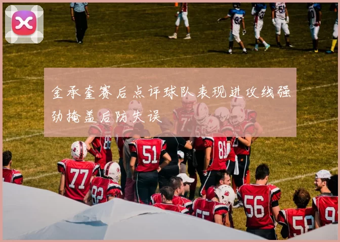 金承奎赛后点评球队表现进攻线强劲掩盖后防失误