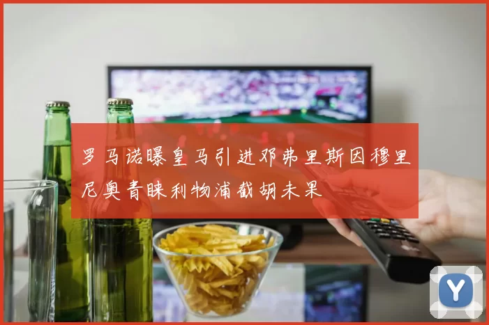 罗马诺曝皇马引进邓弗里斯因穆里尼奥青睐利物浦截胡未果