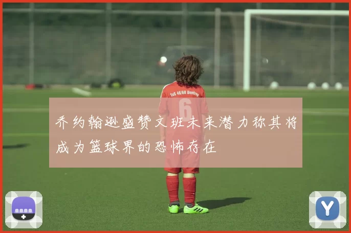 乔约翰逊盛赞文班未来潜力称其将成为篮球界的恐怖存在