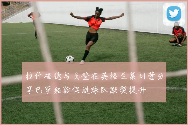 拉什福德与戈登在英格兰集训营分享巴萨经验促进球队默契提升