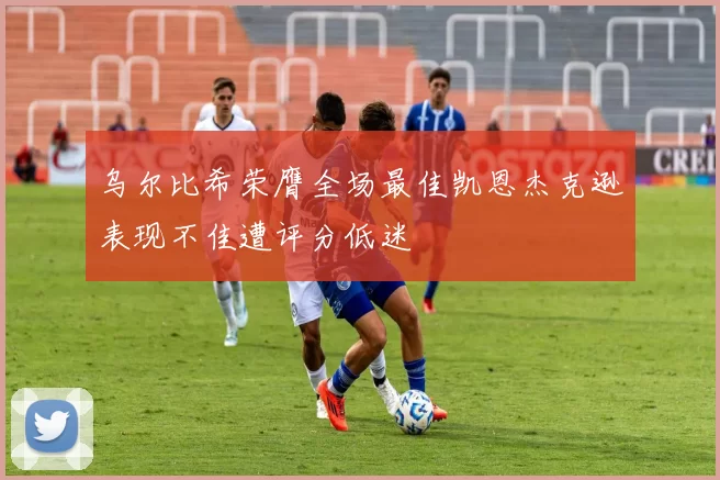 乌尔比希荣膺全场最佳凯恩杰克逊表现不佳遭评分低迷