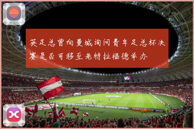 英足总曾向曼城询问青年足总杯决赛是否可移至老特拉福德举办