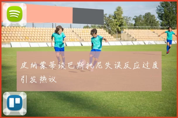 皮纳蒙蒂谈巴斯托尼失误反应过度引发热议
