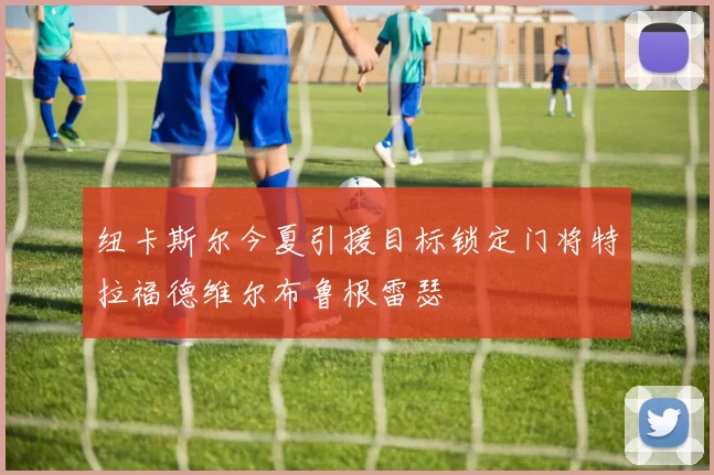 纽卡斯尔今夏引援目标锁定门将特拉福德维尔布鲁根雷瑟