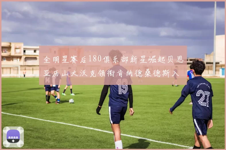 全明星赛后180俱乐部新星崛起贝恩亚历山大沃克领衔肯纳德桑德斯入围