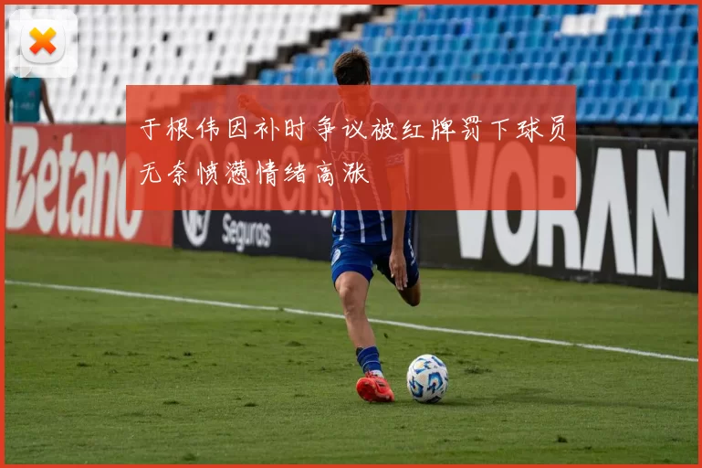 于根伟因补时争议被红牌罚下球员无奈愤懑情绪高涨