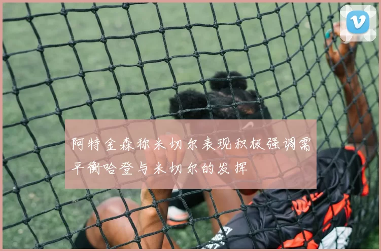 阿特金森称米切尔表现积极强调需平衡哈登与米切尔的发挥