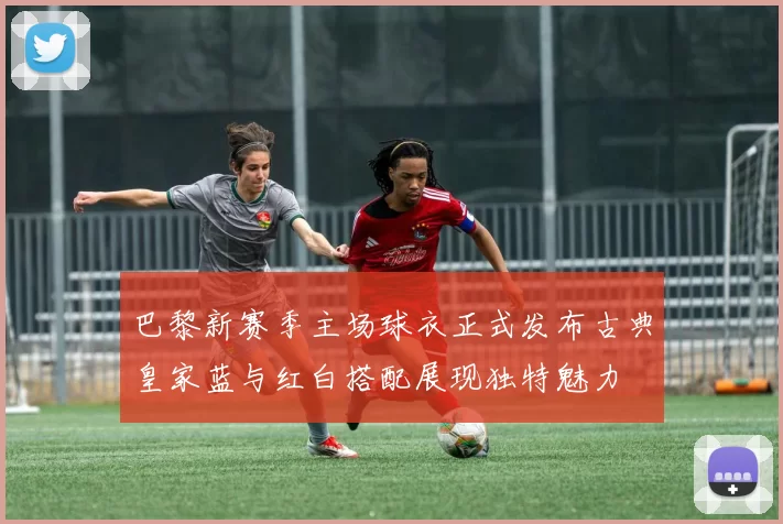 巴黎新赛季主场球衣正式发布古典皇家蓝与红白搭配展现独特魅力