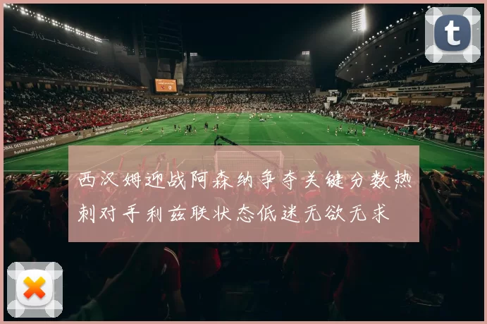 西汉姆迎战阿森纳争夺关键分数热刺对手利兹联状态低迷无欲无求