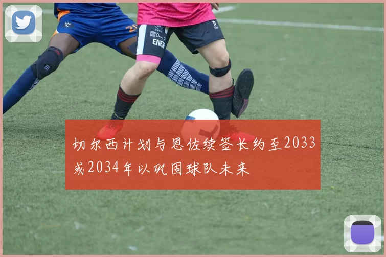切尔西计划与恩佐续签长约至2033或2034年以巩固球队未来