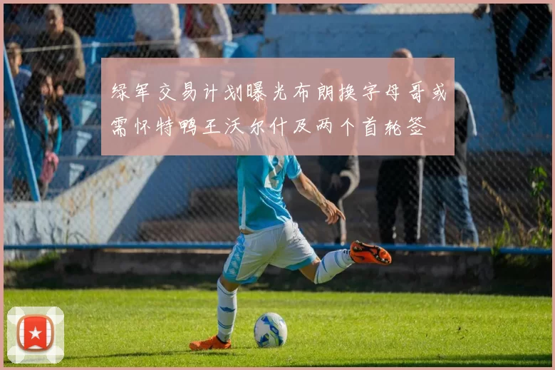 绿军交易计划曝光布朗换字母哥或需怀特鸭王沃尔什及两个首轮签