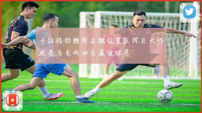 卡拉格称赖斯后撤位置发挥巨大作用是马竞两回合最佳球员