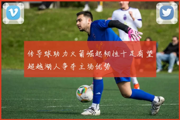 传导球助力火箭崛起韧性十足有望超越湖人争夺主场优势