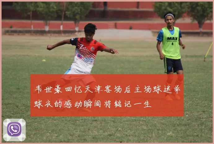 韦世豪回忆天津客场后主场球迷举球衣的感动瞬间将铭记一生