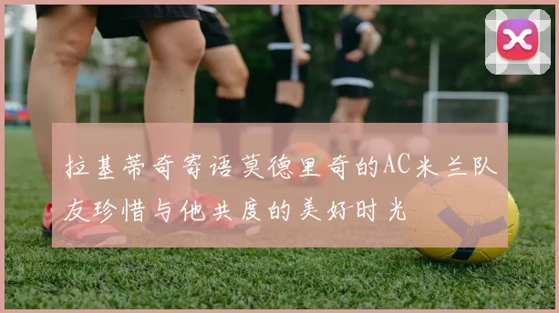 拉基蒂奇寄语莫德里奇的AC米兰队友珍惜与他共度的美好时光