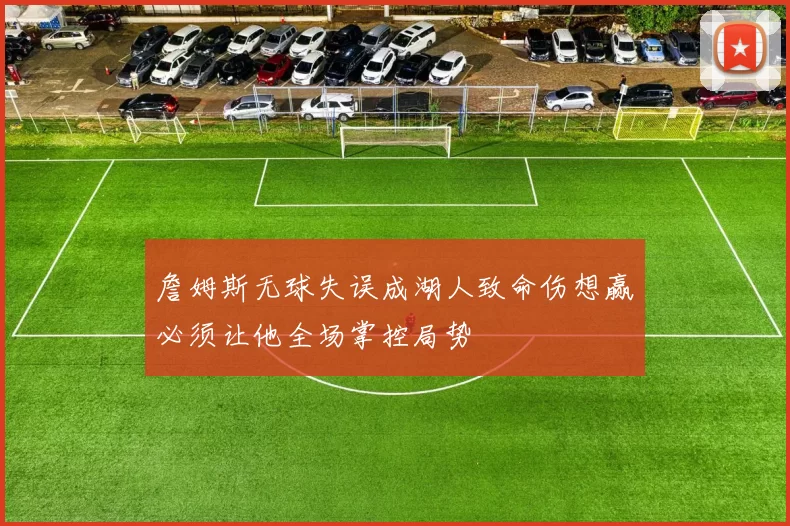 詹姆斯无球失误成湖人致命伤想赢必须让他全场掌控局势