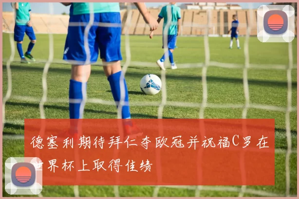 德塞利期待拜仁夺欧冠并祝福C罗在世界杯上取得佳绩