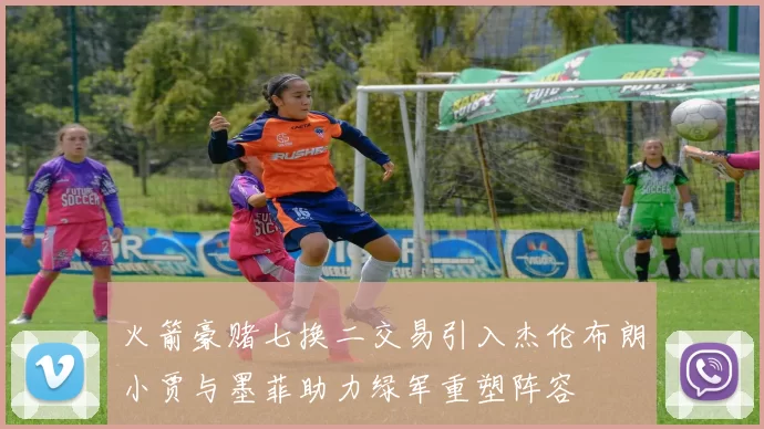 火箭豪赌七换二交易引入杰伦布朗小贾与墨菲助力绿军重塑阵容