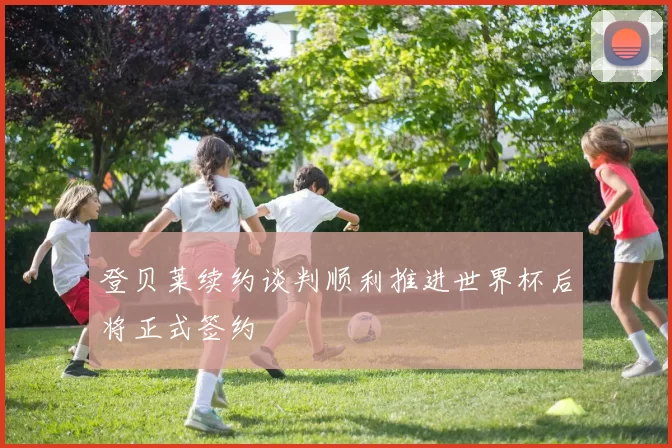 登贝莱续约谈判顺利推进世界杯后将正式签约